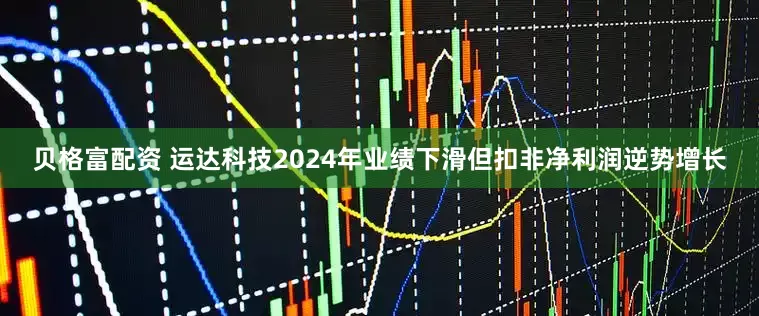 贝格富配资 运达科技2024年业绩下滑但扣非净利润逆势增长