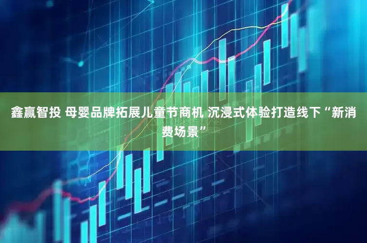 鑫赢智投 母婴品牌拓展儿童节商机 沉浸式体验打造线下“新消费场景”