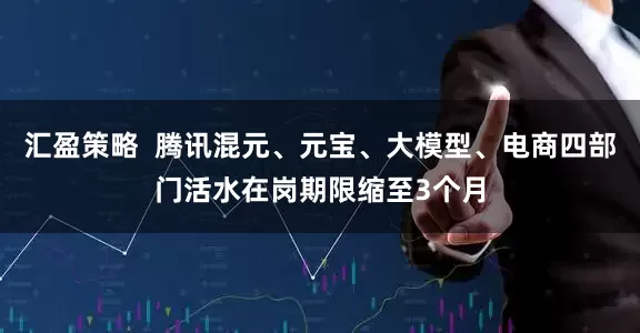 汇盈策略  腾讯混元、元宝、大模型、电商四部门活水在岗期限缩至3个月