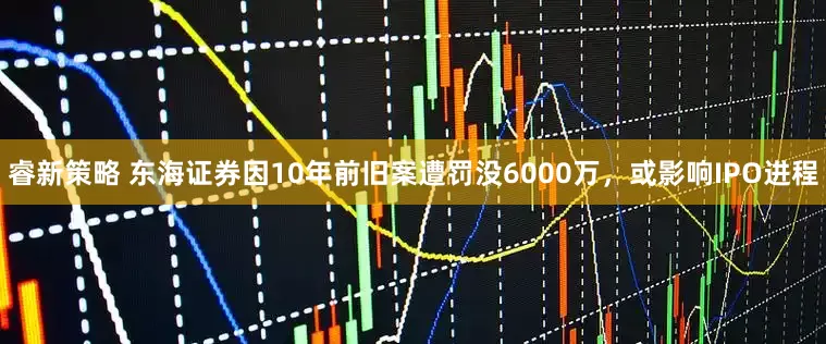 睿新策略 东海证券因10年前旧案遭罚没6000万，或影响IPO进程