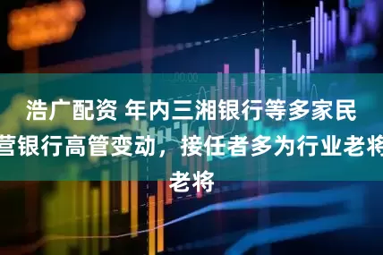 浩广配资 年内三湘银行等多家民营银行高管变动，接任者多为行业老将