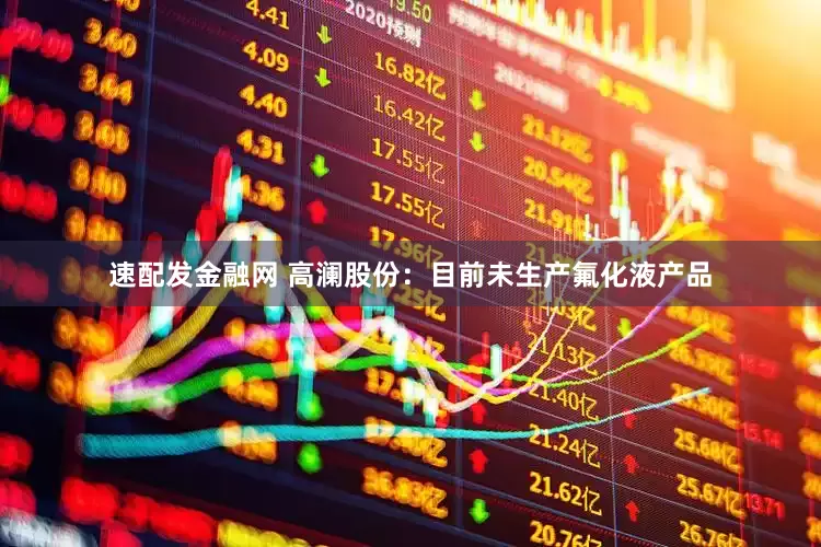 速配发金融网 高澜股份：目前未生产氟化液产品