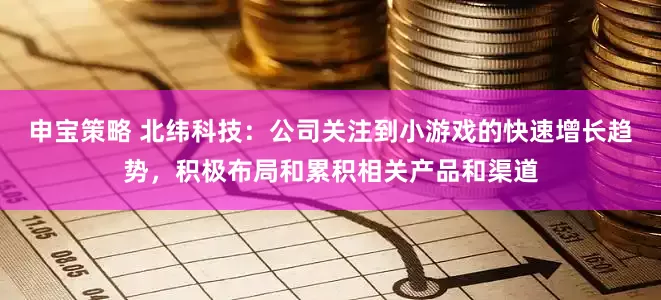 申宝策略 北纬科技：公司关注到小游戏的快速增长趋势，积极布局和累积相关产品和渠道