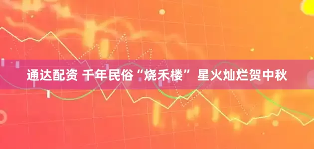 通达配资 千年民俗“烧禾楼” 星火灿烂贺中秋