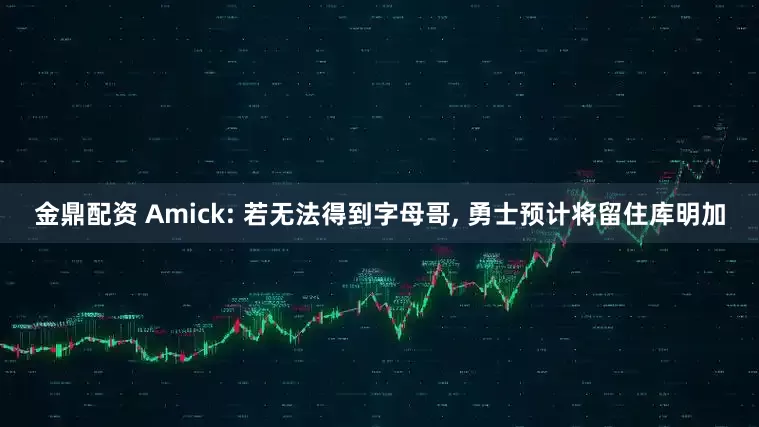 金鼎配资 Amick: 若无法得到字母哥, 勇士预计将留住库明加