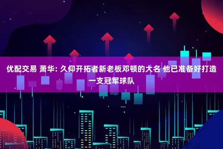 优配交易 萧华: 久仰开拓者新老板邓顿的大名 他已准备好打造一支冠军球队