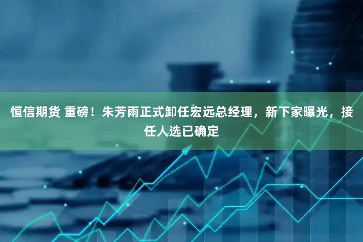 恒信期货 重磅！朱芳雨正式卸任宏远总经理，新下家曝光，接任人选已确定